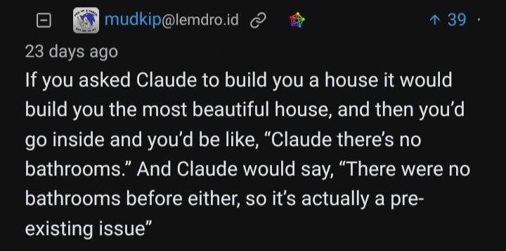 A screenshot of user mudkip saying: "If you asked Claude to build you a house it would build you the most beautiful house, and then you'd go inside and you'd be like, "Claude, there's no bathrooms." And Claude would say "There were no bathrooms before either, so it's actually a pre-existing issue."