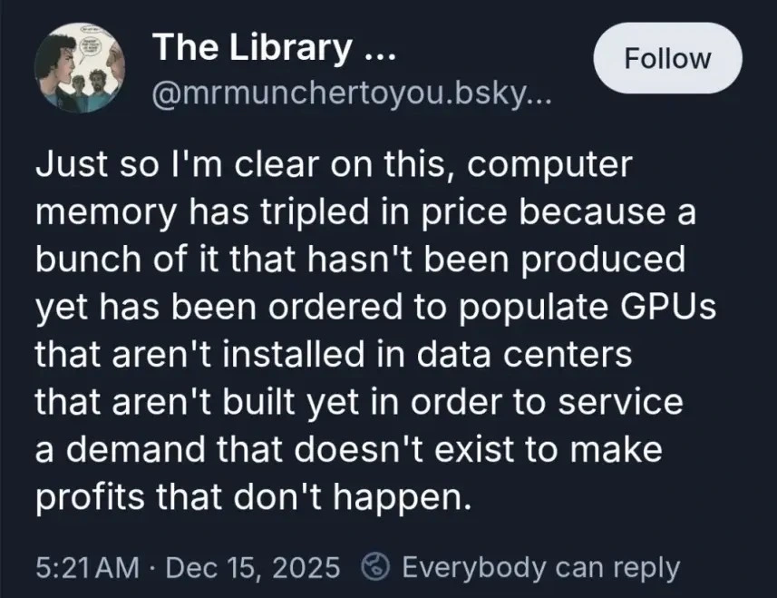 Just so I'm clear on this, computer memory has tripled in price because a bunch of it that hasn't been produced yet has been ordered to populate GPUs that aren't installed in data centers that aren't built yet in order to service a demand that doesn't exist to make profits that don't happen.