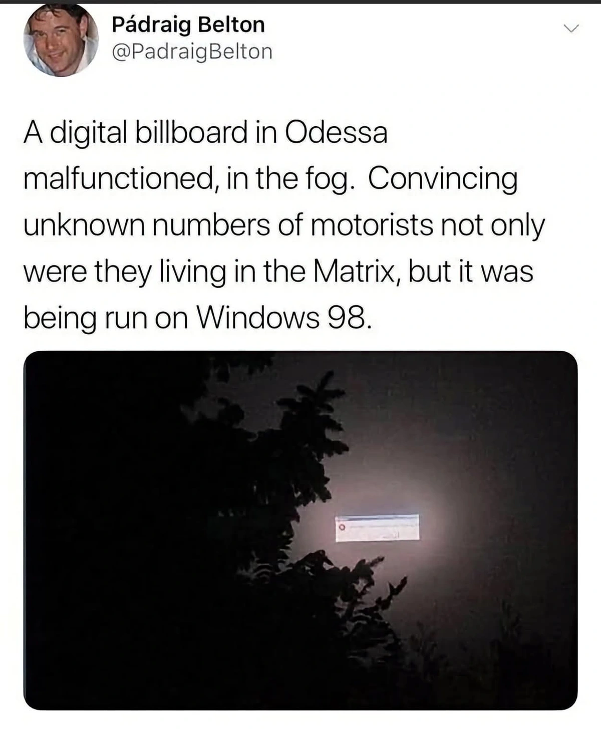 "A digital billboard in Odessa malfunctioned, in the fog. Convincing unknown numbers of motorists not only were they living in the Matrix, but it was being run on Windows 98.". Picture of a Windows 98 error message box floating in the foggy nightsky